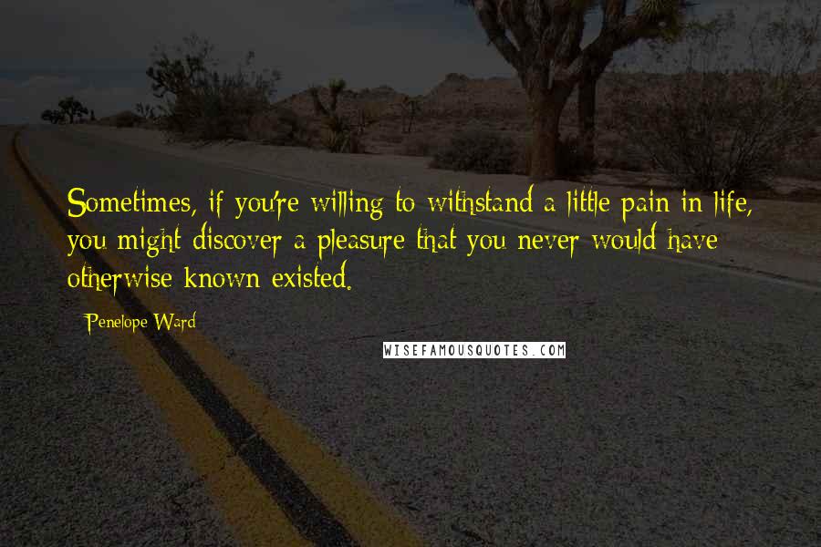 Penelope Ward Quotes: Sometimes, if you're willing to withstand a little pain in life, you might discover a pleasure that you never would have otherwise known existed.