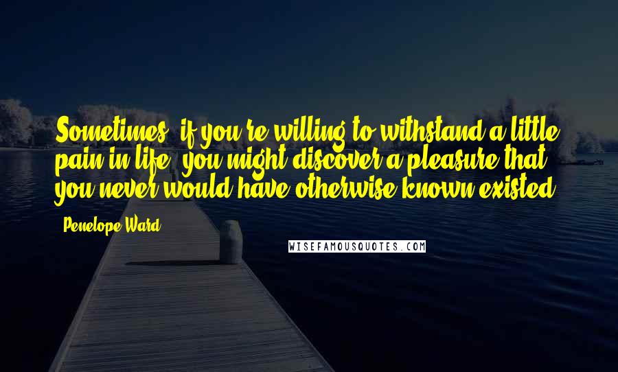 Penelope Ward Quotes: Sometimes, if you're willing to withstand a little pain in life, you might discover a pleasure that you never would have otherwise known existed.