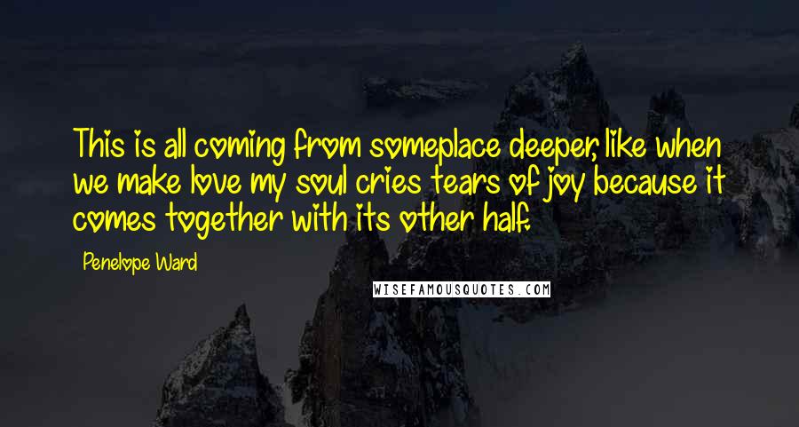 Penelope Ward Quotes: This is all coming from someplace deeper, like when we make love my soul cries tears of joy because it comes together with its other half.