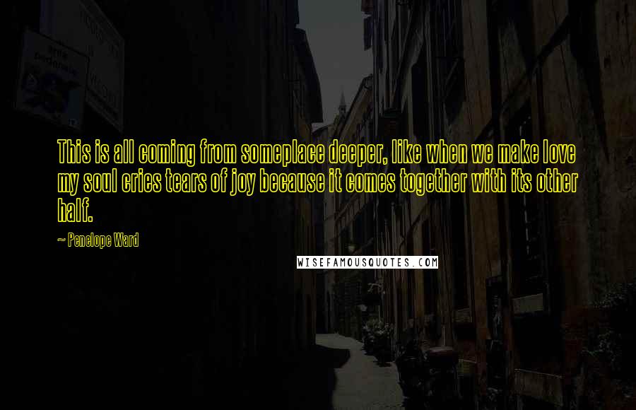 Penelope Ward Quotes: This is all coming from someplace deeper, like when we make love my soul cries tears of joy because it comes together with its other half.