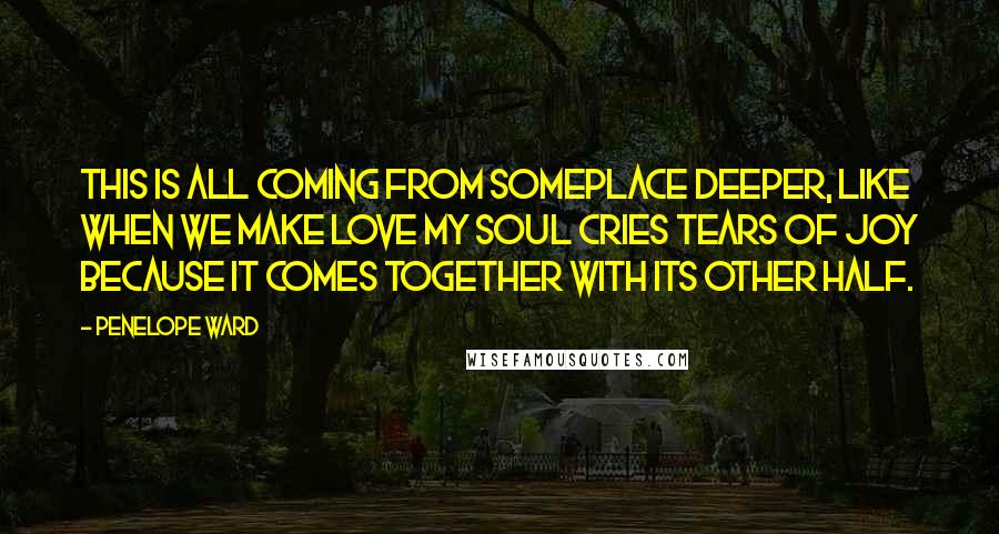 Penelope Ward Quotes: This is all coming from someplace deeper, like when we make love my soul cries tears of joy because it comes together with its other half.