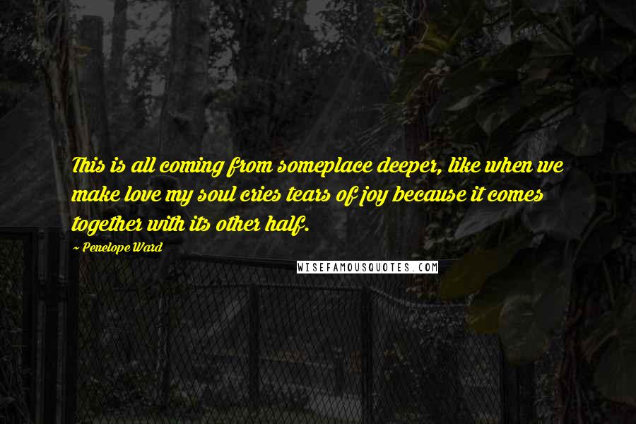 Penelope Ward Quotes: This is all coming from someplace deeper, like when we make love my soul cries tears of joy because it comes together with its other half.