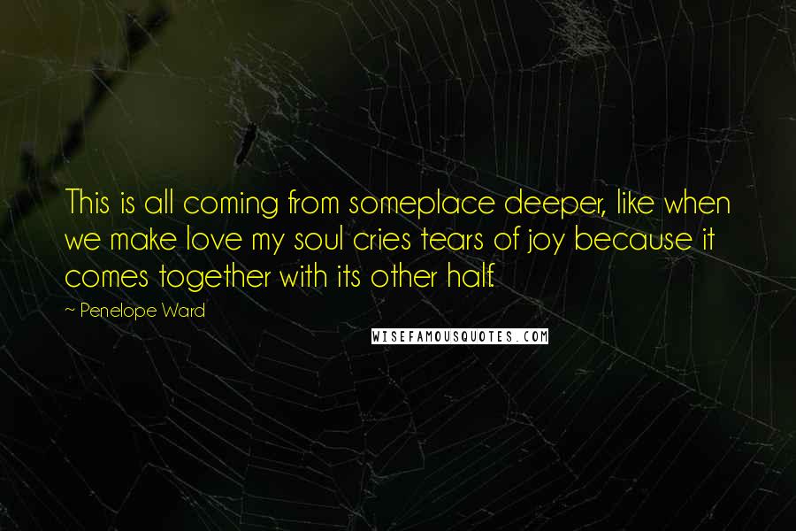 Penelope Ward Quotes: This is all coming from someplace deeper, like when we make love my soul cries tears of joy because it comes together with its other half.