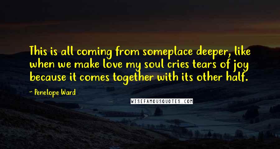 Penelope Ward Quotes: This is all coming from someplace deeper, like when we make love my soul cries tears of joy because it comes together with its other half.