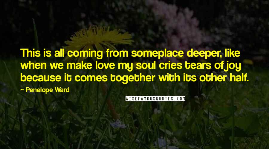 Penelope Ward Quotes: This is all coming from someplace deeper, like when we make love my soul cries tears of joy because it comes together with its other half.