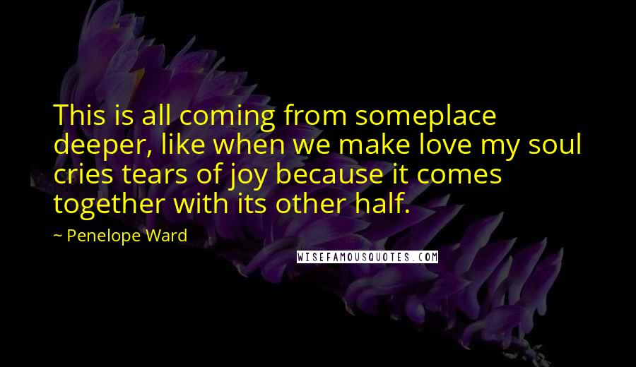 Penelope Ward Quotes: This is all coming from someplace deeper, like when we make love my soul cries tears of joy because it comes together with its other half.