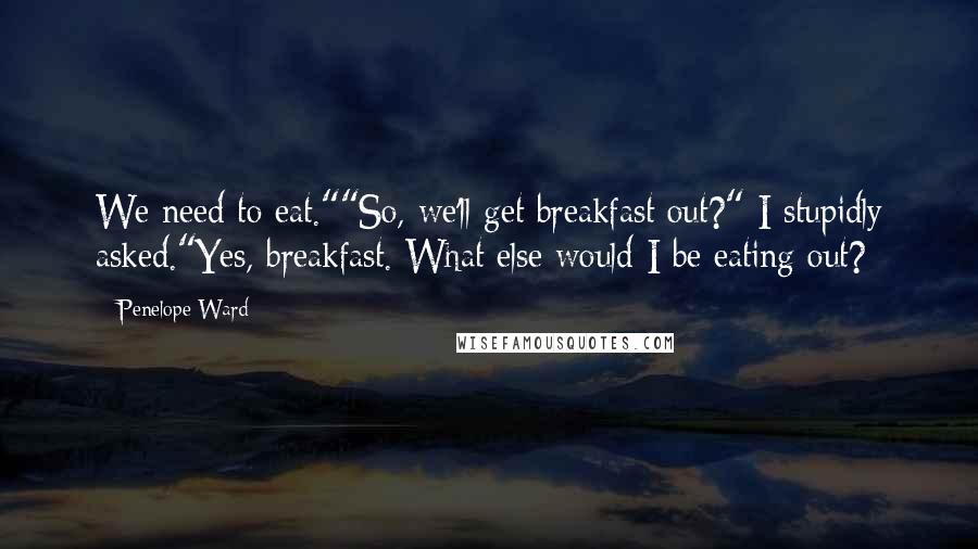 Penelope Ward Quotes: We need to eat.""So, we'll get breakfast out?" I stupidly asked."Yes, breakfast. What else would I be eating out?