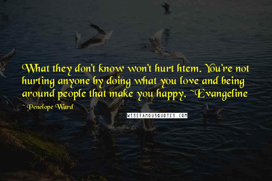 Penelope Ward Quotes: What they don't know won't hurt htem. You're not hurting anyone by doing what you love and being around people that make you happy. ~Evangeline