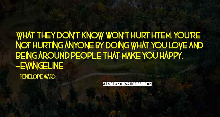 Penelope Ward Quotes: What they don't know won't hurt htem. You're not hurting anyone by doing what you love and being around people that make you happy. ~Evangeline