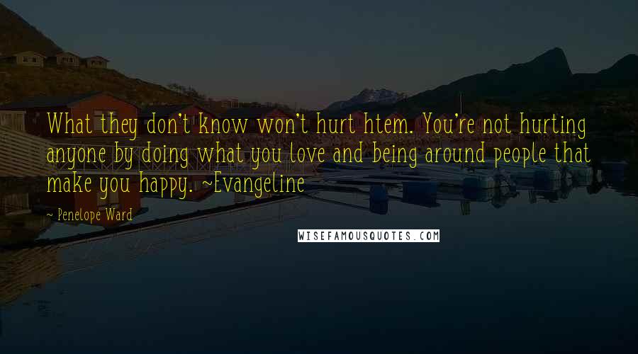 Penelope Ward Quotes: What they don't know won't hurt htem. You're not hurting anyone by doing what you love and being around people that make you happy. ~Evangeline