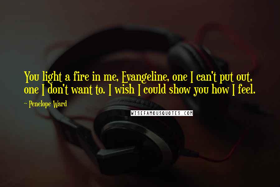 Penelope Ward Quotes: You light a fire in me, Evangeline, one I can't put out, one I don't want to. I wish I could show you how I feel.