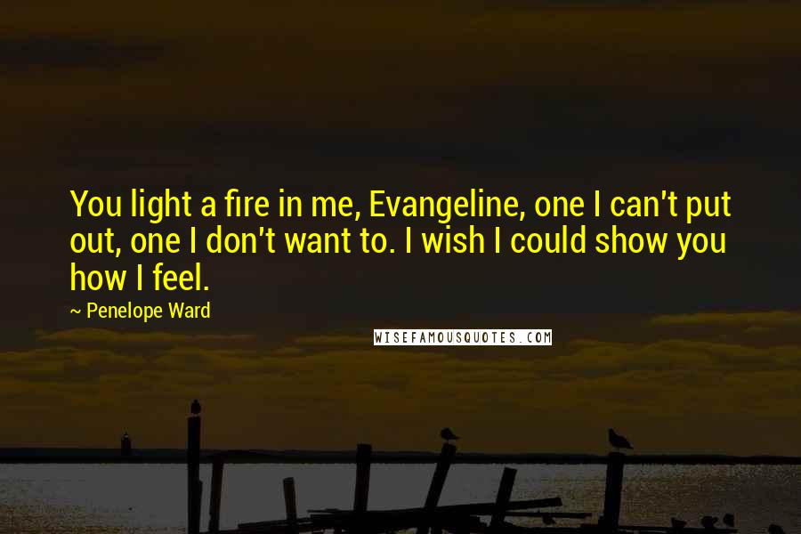 Penelope Ward Quotes: You light a fire in me, Evangeline, one I can't put out, one I don't want to. I wish I could show you how I feel.