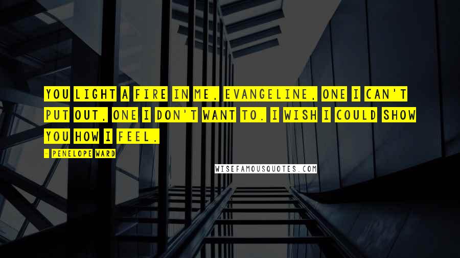 Penelope Ward Quotes: You light a fire in me, Evangeline, one I can't put out, one I don't want to. I wish I could show you how I feel.