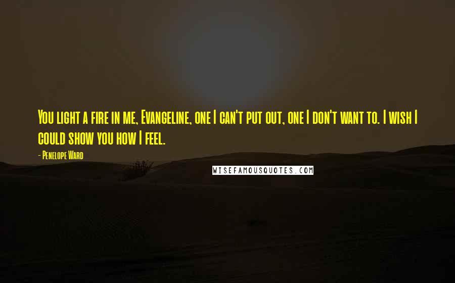 Penelope Ward Quotes: You light a fire in me, Evangeline, one I can't put out, one I don't want to. I wish I could show you how I feel.