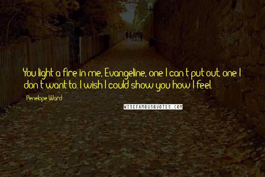 Penelope Ward Quotes: You light a fire in me, Evangeline, one I can't put out, one I don't want to. I wish I could show you how I feel.