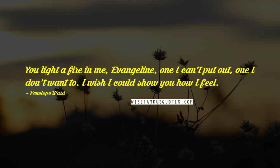 Penelope Ward Quotes: You light a fire in me, Evangeline, one I can't put out, one I don't want to. I wish I could show you how I feel.
