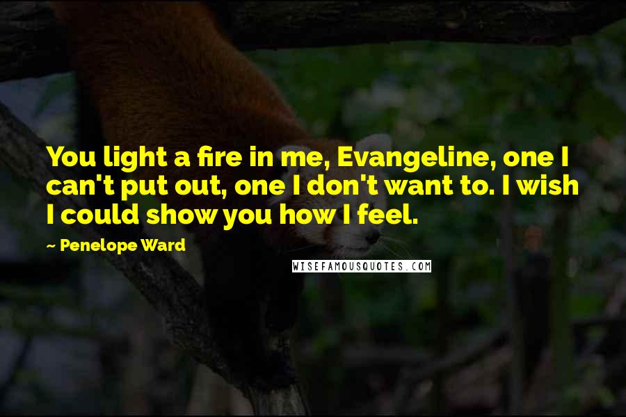 Penelope Ward Quotes: You light a fire in me, Evangeline, one I can't put out, one I don't want to. I wish I could show you how I feel.