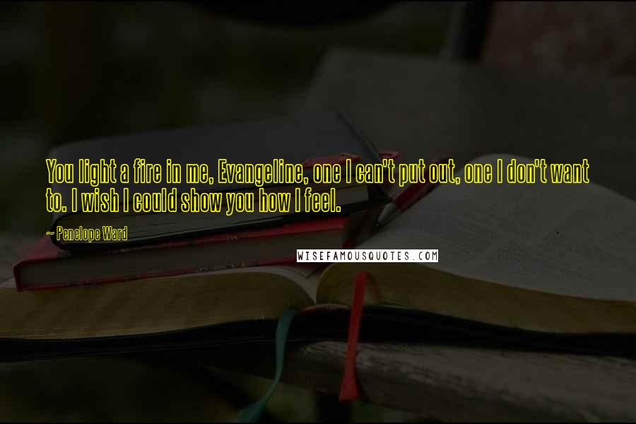Penelope Ward Quotes: You light a fire in me, Evangeline, one I can't put out, one I don't want to. I wish I could show you how I feel.