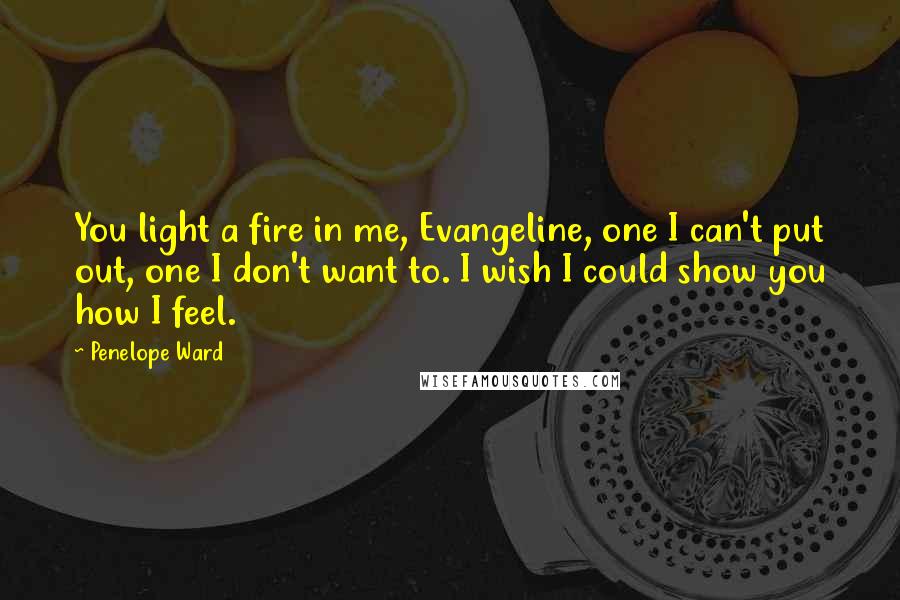 Penelope Ward Quotes: You light a fire in me, Evangeline, one I can't put out, one I don't want to. I wish I could show you how I feel.