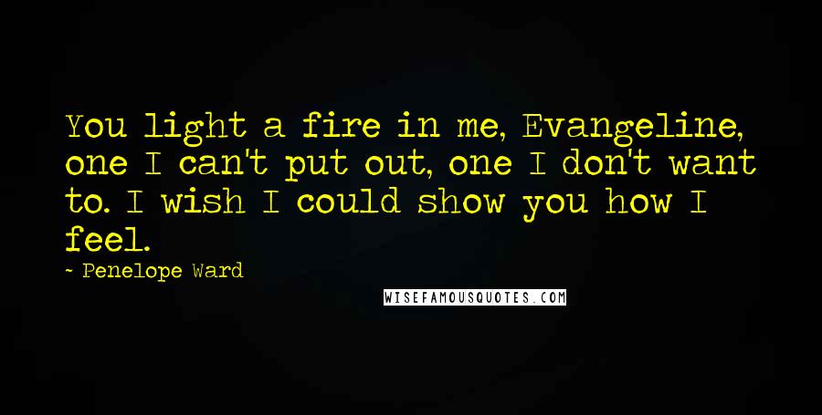 Penelope Ward Quotes: You light a fire in me, Evangeline, one I can't put out, one I don't want to. I wish I could show you how I feel.
