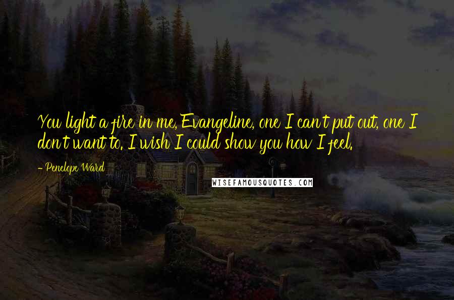 Penelope Ward Quotes: You light a fire in me, Evangeline, one I can't put out, one I don't want to. I wish I could show you how I feel.
