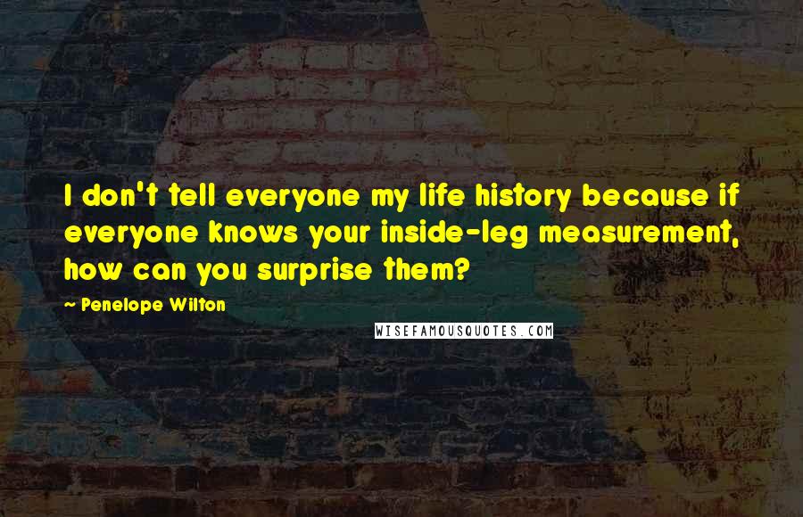 Penelope Wilton Quotes: I don't tell everyone my life history because if everyone knows your inside-leg measurement, how can you surprise them?