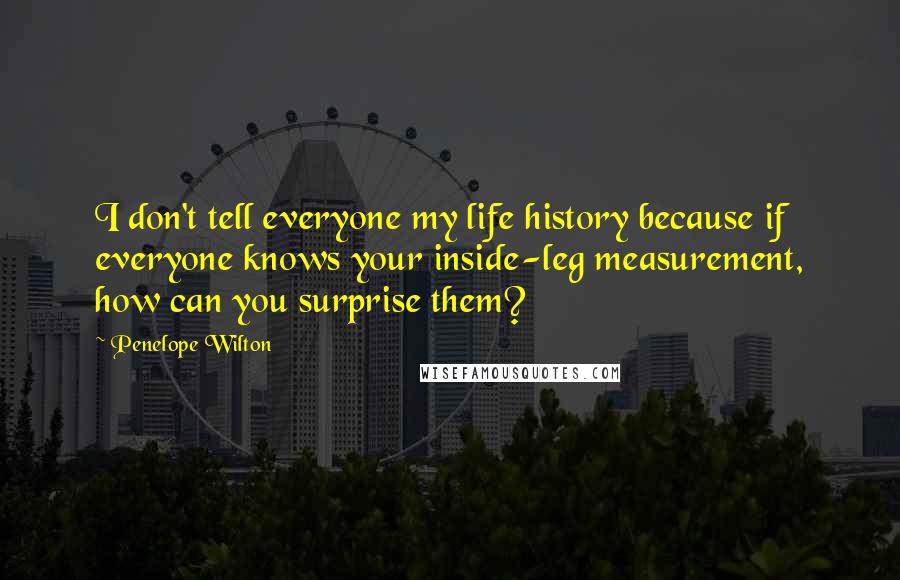 Penelope Wilton Quotes: I don't tell everyone my life history because if everyone knows your inside-leg measurement, how can you surprise them?