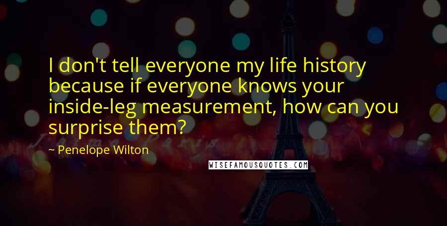 Penelope Wilton Quotes: I don't tell everyone my life history because if everyone knows your inside-leg measurement, how can you surprise them?