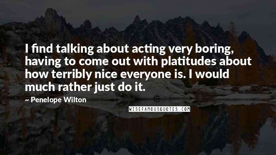 Penelope Wilton Quotes: I find talking about acting very boring, having to come out with platitudes about how terribly nice everyone is. I would much rather just do it.