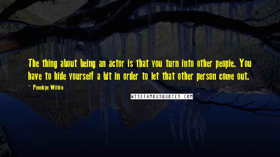 Penelope Wilton Quotes: The thing about being an actor is that you turn into other people. You have to hide yourself a bit in order to let that other person come out.