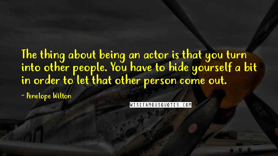 Penelope Wilton Quotes: The thing about being an actor is that you turn into other people. You have to hide yourself a bit in order to let that other person come out.