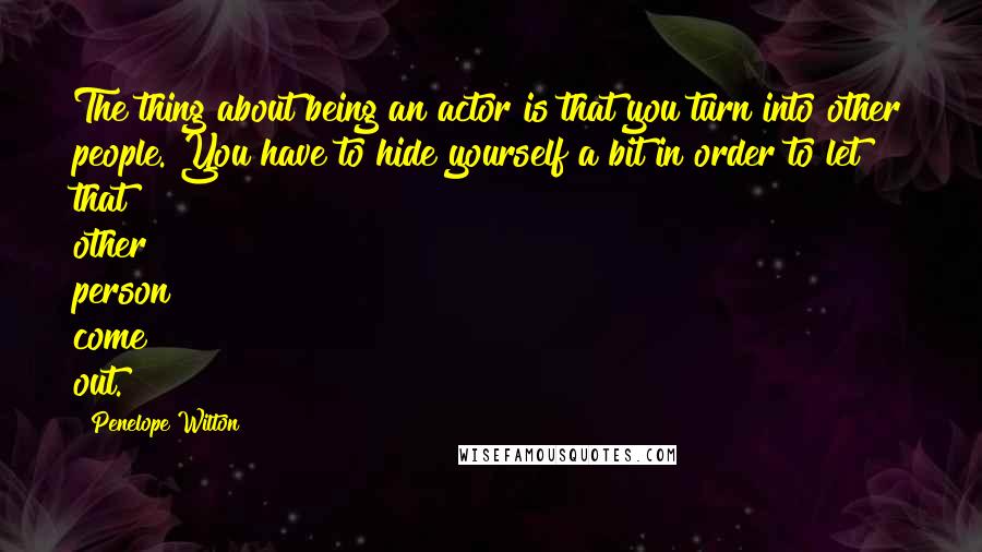 Penelope Wilton Quotes: The thing about being an actor is that you turn into other people. You have to hide yourself a bit in order to let that other person come out.