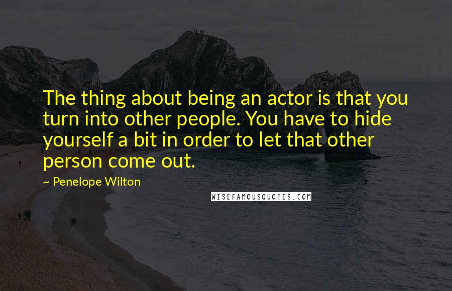 Penelope Wilton Quotes: The thing about being an actor is that you turn into other people. You have to hide yourself a bit in order to let that other person come out.