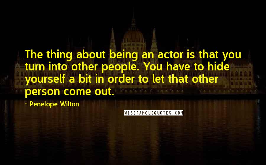 Penelope Wilton Quotes: The thing about being an actor is that you turn into other people. You have to hide yourself a bit in order to let that other person come out.