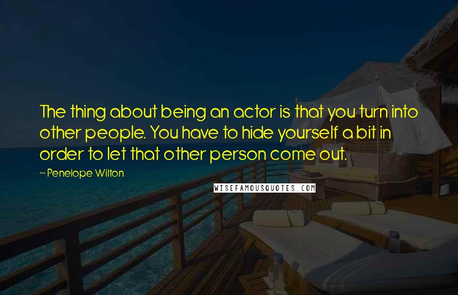 Penelope Wilton Quotes: The thing about being an actor is that you turn into other people. You have to hide yourself a bit in order to let that other person come out.