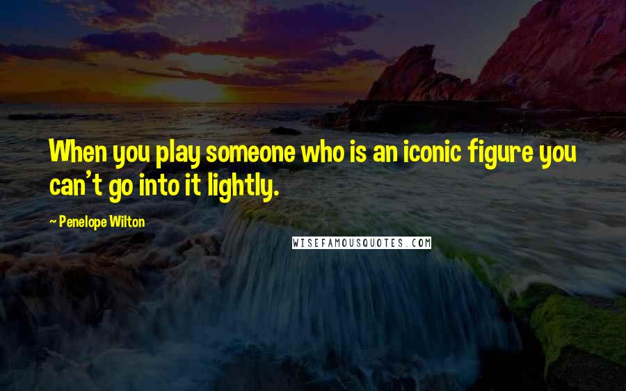 Penelope Wilton Quotes: When you play someone who is an iconic figure you can't go into it lightly.