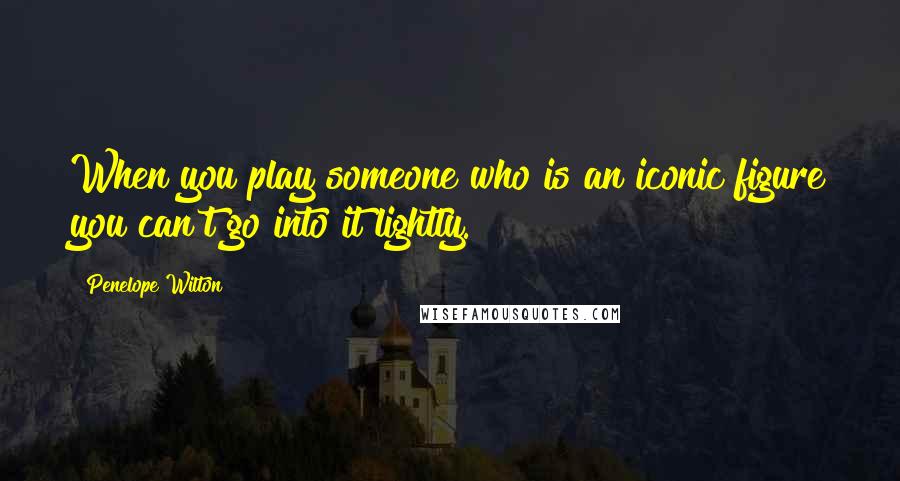 Penelope Wilton Quotes: When you play someone who is an iconic figure you can't go into it lightly.