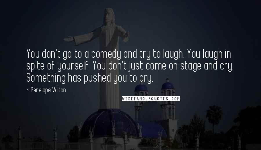 Penelope Wilton Quotes: You don't go to a comedy and try to laugh. You laugh in spite of yourself. You don't just come on stage and cry. Something has pushed you to cry.