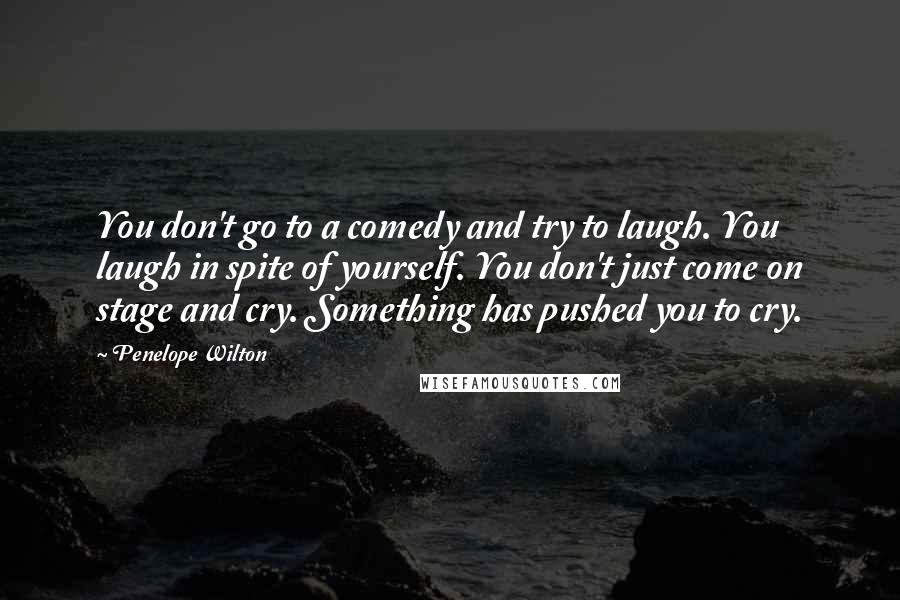 Penelope Wilton Quotes: You don't go to a comedy and try to laugh. You laugh in spite of yourself. You don't just come on stage and cry. Something has pushed you to cry.