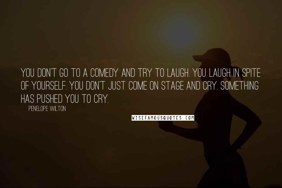 Penelope Wilton Quotes: You don't go to a comedy and try to laugh. You laugh in spite of yourself. You don't just come on stage and cry. Something has pushed you to cry.