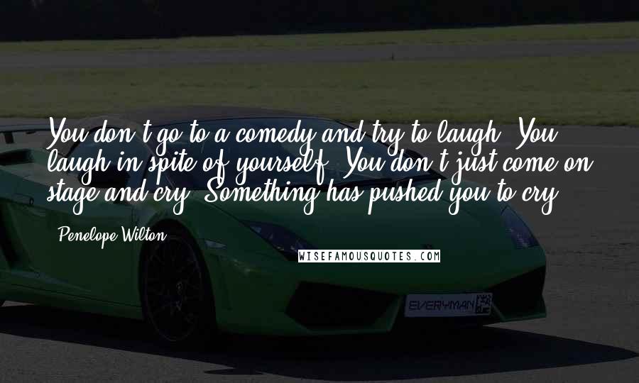 Penelope Wilton Quotes: You don't go to a comedy and try to laugh. You laugh in spite of yourself. You don't just come on stage and cry. Something has pushed you to cry.