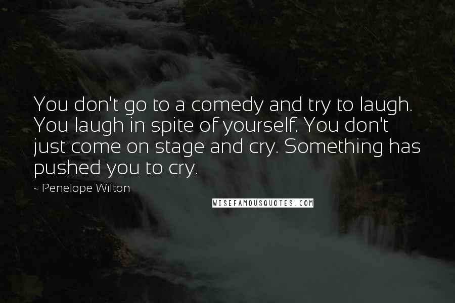 Penelope Wilton Quotes: You don't go to a comedy and try to laugh. You laugh in spite of yourself. You don't just come on stage and cry. Something has pushed you to cry.