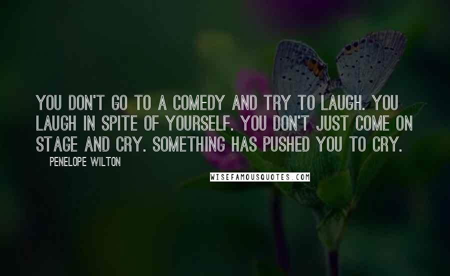 Penelope Wilton Quotes: You don't go to a comedy and try to laugh. You laugh in spite of yourself. You don't just come on stage and cry. Something has pushed you to cry.