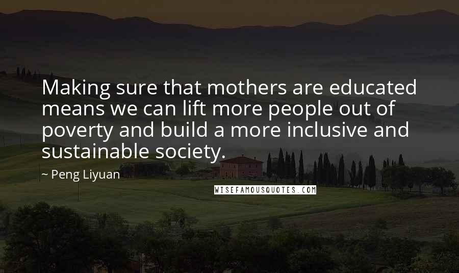 Peng Liyuan Quotes: Making sure that mothers are educated means we can lift more people out of poverty and build a more inclusive and sustainable society.