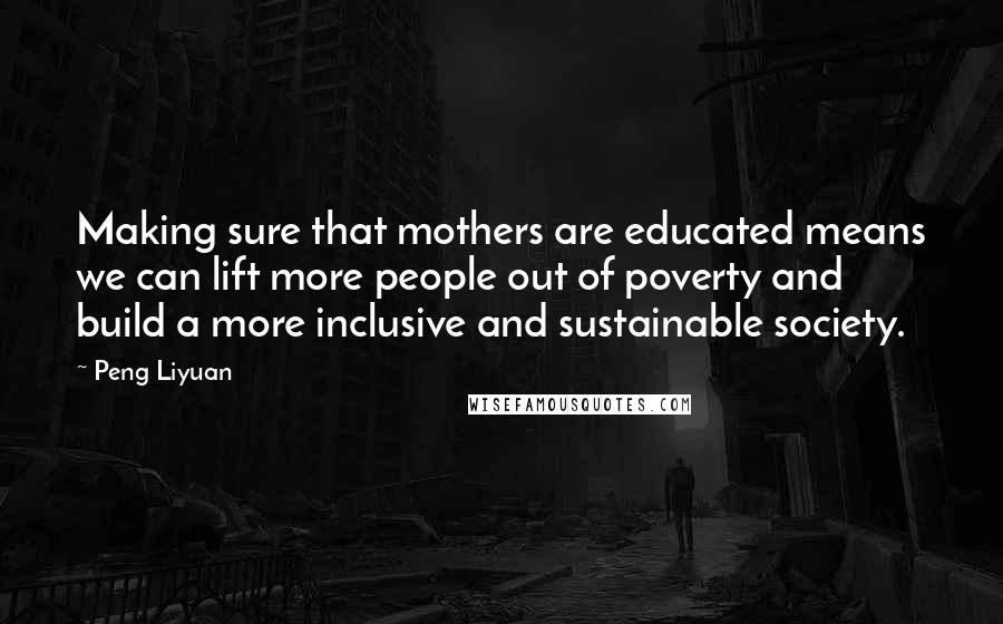 Peng Liyuan Quotes: Making sure that mothers are educated means we can lift more people out of poverty and build a more inclusive and sustainable society.