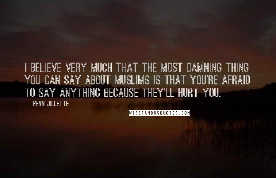 Penn Jillette Quotes: I believe very much that the most damning thing you can say about Muslims is that you're afraid to say anything because they'll hurt you.