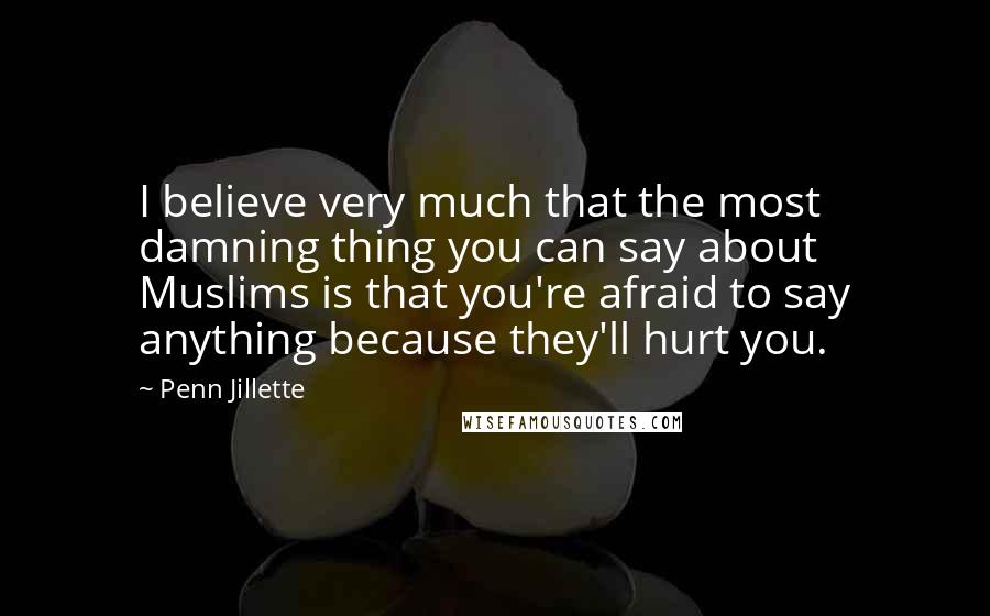 Penn Jillette Quotes: I believe very much that the most damning thing you can say about Muslims is that you're afraid to say anything because they'll hurt you.