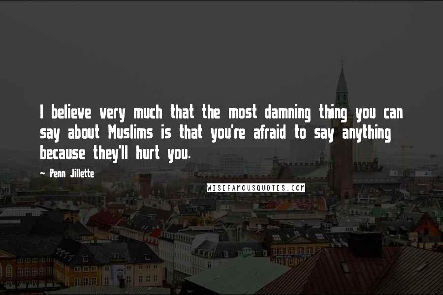 Penn Jillette Quotes: I believe very much that the most damning thing you can say about Muslims is that you're afraid to say anything because they'll hurt you.