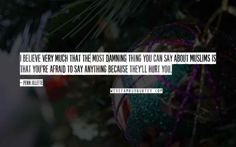 Penn Jillette Quotes: I believe very much that the most damning thing you can say about Muslims is that you're afraid to say anything because they'll hurt you.