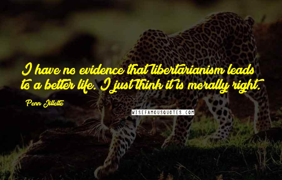 Penn Jillette Quotes: I have no evidence that libertarianism leads to a better life. I just think it is morally right.